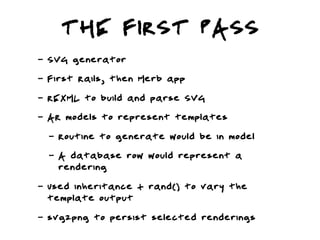 THE FIRST PASS
-   SVG generator
-   First Rails, then Merb app
-   REXML to build and parse SVG
-   AR models to represent templates
    -   Routine to generate would be in model
    -   A database row would represent a
        rendering
-   Used inheritance + rand() to vary the
    template output
-   svg2png to persist selected renderings
 