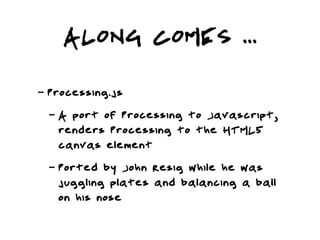 ALONG COMES ...
-   Processing.js
    -   A port of Processing to Javascript,
        renders Processing to the HTML5
        canvas element
    -   Ported by John Resig while he was
        juggling plates and balancing a ball
        on his nose
 