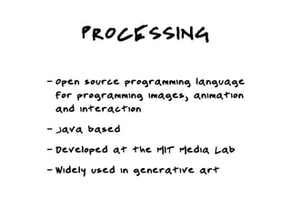 PROCESSING
-   Open source programming language
    for programming images, animation
    and interaction
-   Java based
-   Developed at the MIT Media Lab
-   Widely used in generative art
 