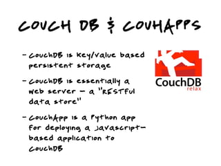 COUCH DB & COUHAPPS
-   CouchDB is key/value based
    persistent storage
-   CouchDB is essentially a
    web server - a “RESTful
    data store”
-   CouchApp is a Python app
    for deploying a Javascript-
    based application to
    CouchDB
 