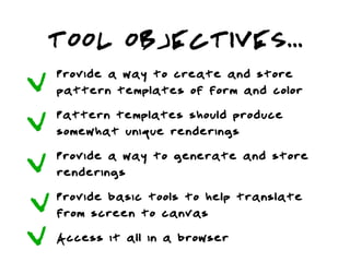 TOOL OBJECTIVES...
L   Provide a way to create and store
    pattern templates of form and color
L   Pattern templates should produce
    somewhat unique renderings
L   Provide a way to generate and store
    renderings
L   Provide basic tools to help translate
    from screen to canvas
L   Access it all in a browser
 