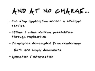 AND AT NO CHARGE...
-   One stop application server + storage
    service
-   Offline / online working possibilities
    through replication
-   Templates de-coupled from renderings
    -   Both are simply documents
-   Animation / interaction
 