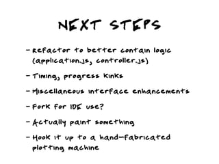 NEXT STEPS
-   Refactor to better contain logic
    (application.js, controller.js)
-   Timing, progress kinks
-   Miscellaneous interface enhancements
-   Fork for IDE use?
-   Actually paint something
-   Hook it up to a hand-fabricated
    plotting machine
 