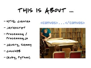THIS IS ABOUT ...
-   HTML Canvas      <canvas>...</canvas>
-   Javascript
-   Processing /
    Processing.js
-   jQuery, Sammy
-   CouchDB
-   (Ruby, Python)
 