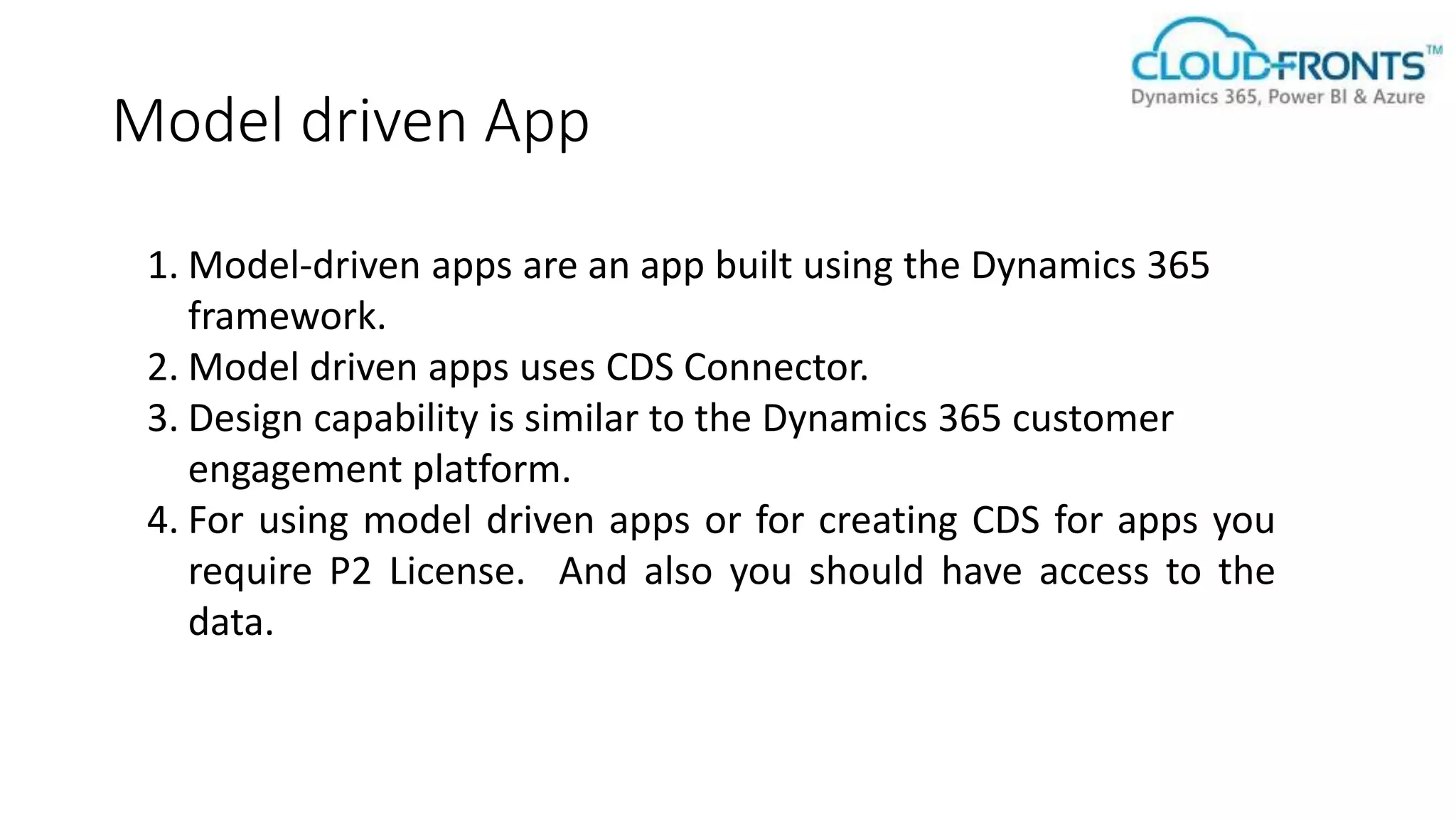 Model driven App
1. Model-driven apps are an app built using the Dynamics 365
framework.
2. Model driven apps uses CDS Connector.
3. Design capability is similar to the Dynamics 365 customer
engagement platform.
4. For using model driven apps or for creating CDS for apps you
require P2 License. And also you should have access to the
data.