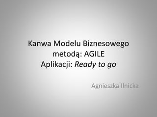 Kanwa Modelu Biznesowego
metodą: AGILE
Aplikacji: Ready to go
Agnieszka Ilnicka
 