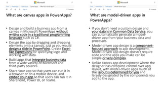 • Design and build a business app from a
canvas in Microsoft PowerApps without
writing code in a traditional programming
language such as C#.
• Design the app by dragging and dropping
elements onto a canvas, just as you would
design a slide in PowerPoint. Create Excel-
like expressions for specifying logic and
working with data.
• Build apps that integrate business data
from a wide variety of Microsoft and
third-party sources.
• Share your app so that users can run it in
a browser or on a mobile device, and
embed your app so that users can run it in
SharePoint, Power BI, or Teams.
• If you don't need a custom design and
your data is in Common Data Service, you
can automatically generate a model-
driven app from your business data and
processes.
• Model-driven app design is a component-
focused approach to app development.
Model-driven app design doesn’t require
code and the apps you make can be
simple or very complex.
• Unlike canvas app development where the
designer has complete control over app
layout, with model-driven apps much of
the layout is determined for you and
largely designated by the components you
add to the app.
 