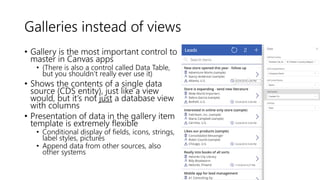 Galleries instead of views
• Gallery is the most important control to
master in Canvas apps
• (There is also a control called Data Table,
but you shouldn’t really ever use it)
• Shows the contents of a single data
source (CDS entity), just like a view
would, but it’s not just a database view
with columns
• Presentation of data in the gallery item
template is extremely flexible
• Conditional display of fields, icons, strings,
label styles, pictures
• Append data from other sources, also
other systems
 