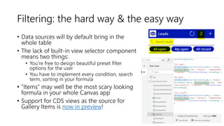 Filtering: the hard way & the easy way
• Data sources will by default bring in the
whole table
• The lack of built-in view selector component
means two things:
• You’re free to design beautiful preset filter
options for the user
• You have to implement every condition, search
term, sorting in your formula
• ”Items” may well be the most scary looking
formula in your whole Canvas app
• Support for CDS views as the source for
Gallery Items is now in preview!
 