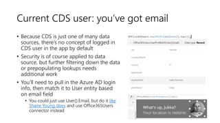 Current CDS user: you’ve got email
• Because CDS is just one of many data
sources, there’s no concept of logged in
CDS user in the app by default
• Security is of course applied to data
source, but further filtering down the data
or prepopulating lookups needs
additional work
• You’ll need to pull in the Azure AD login
info, then match it to User entity based
on email field
• You could just use User().Email, but do it like
Shane Young does and use Office365Users
connector instead
 