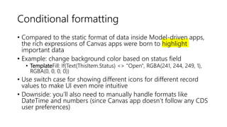Conditional formatting
• Compared to the static format of data inside Model-driven apps,
the rich expressions of Canvas apps were born to highlight
important data
• Example: change background color based on status field
• TemplateFill: If(Text(ThisItem.Status) <> "Open", RGBA(241, 244, 249, 1),
RGBA(0, 0, 0, 0))
• Use switch case for showing different icons for different record
values to make UI even more intuitive
• Downside: you’ll also need to manually handle formats like
DateTime and numbers (since Canvas app doesn’t follow any CDS
user preferences)
 