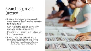 Search is great!
(except…)
• Instant filtering of gallery results
once the user starts typing into the
text input field
• Can match the search string with
multiple fields concurrently
• Combine text search with filters set
in other controls
• Except: you can’t search from
complex lookups like ”Customer”
• Dirty hack: copy lookup values to
shadow text fields on CDS side
Photo by Anthony Martino on Unsplash
 