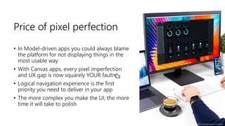 Price of pixel perfection
• In Model-driven apps you could always blame
the platform for not displaying things in the
most usable way
• With Canvas apps, every pixel imperfection
and UX gap is now squarely YOUR fault👈
• Logical navigation experience is the first
priority you need to deliver in your app
• The more complex you make the UI, the more
time it will take to polish
Photo by Daniel Korpai on Unsplash
 