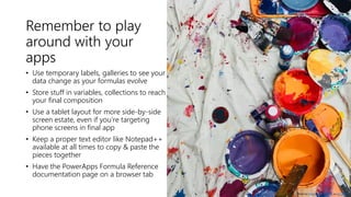 Remember to play
around with your
apps
• Use temporary labels, galleries to see your
data change as your formulas evolve
• Store stuff in variables, collections to reach
your final composition
• Use a tablet layout for more side-by-side
screen estate, even if you’re targeting
phone screens in final app
• Keep a proper text editor like Notepad++
available at all times to copy & paste the
pieces together
• Have the PowerApps Formula Reference
documentation page on a browser tab
Photo by Taelynn Christopher on Unsplash
 