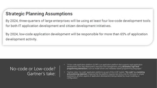No-code or Low-code?
Gartner’s take:
• ”A low-code application platform (LCAP) is an application platform that supports rapid application
development, one-step deployment, execution and management using declarative, high-level
programming abstractions, such as model-driven and metadata-based programming languages.”
• “Gartner views “no-code” application platforms as part of the LCAP market. “No-code” is a marketing
and positioning statement, implying that the platform requires text entry only for formulas or simple
expressions, all other aspects of application development being enabled by visual modeling or
configuration.”
 