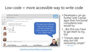 Low-code = more accessible way to write code
This does look a little bit
”cody”, but it’s actually
not that complicated
when compared to doing
it in ”classic code”.
Scott Durow, Power Platform Unpacked #4
• Developers can go
further with Canvas
apps than functional
consultants ever
would try
• …But first you have
to get them to try,
too
• “Canvas apps are
easy but not
necessarily simple”
• (Quote source)
 