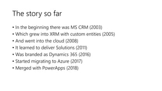 The story so far
• In the beginning there was MS CRM (2003)
• Which grew into XRM with custom entities (2005)
• And went into the cloud (2008)
• It learned to deliver Solutions (2011)
• Was branded as Dynamics 365 (2016)
• Started migrating to Azure (2017)
• Merged with PowerApps (2018)
 
