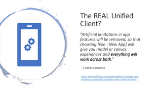 The REAL Unified
Client?
“Artificial limitations in app
features will be removed, so that
choosing [File - New App] will
give you model or canvas
experiences and everything will
work across both.”
- Charles Lamanna
https://www.nz365guy.com/power-platform-changes-and-
answering-community-questions-with-charles-lamanna/
 