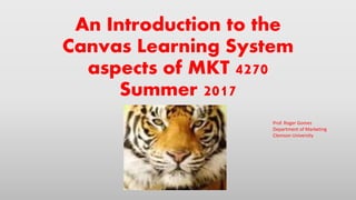An Introduction to the
Canvas Learning System
aspects of MKT 4270
Summer 2017
Prof. Roger Gomes
Department of Marketing
Clemson University
 