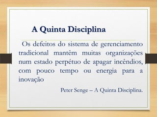 A Quinta Disciplina
Os defeitos do sistema de gerenciamento
tradicional mantêm muitas organizações
num estado perpétuo de apagar incêndios,
com pouco tempo ou energia para a
inovação
Peter Senge – A Quinta Disciplina.
 