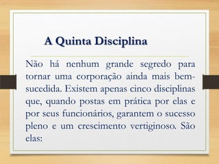 Não há nenhum grande segredo para
tornar uma corporação ainda mais bem-
sucedida. Existem apenas cinco disciplinas
que, quando postas em prática por elas e
por seus funcionários, garantem o sucesso
pleno e um crescimento vertiginoso. São
elas:
A Quinta Disciplina
 