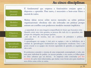 Domínio
pessoal:
Modelos
mentais:
Objetivos
Comuns:
É fundamental que empresa e funcionários estejam aptos e
dispostos a aprender. Para tanto, é necessário o bem-estar físico e
mental de todos.
Aprendizado
em grupo:
Muitas ideias novas sobre novos mercados ou sobre práticas
organizacionais obsoletas não são colocadas em práticas porque
entram em conflito com poderosos modelos mentais implícitos.
..a capacidade de ter uma imagem compartilhada do futuro que buscamos criar.
Quando existe uma visão genuína, as pessoas dão tudo de si e aprendem, não
porque são obrigadas, mas porque querem..
...não um livro de receitas, mas um conjunto de princípios e práticas
orientadoras.
A aprendizagem em equipe é vital, pois as equipes, e não os indivíduos, são a
unidade de aprendizagem fundamental nas organizações modernas. Este é um
ponto crucial: se as equipes não tiverem capacidade de aprender, as organizações
não a terá.
Pensamento
Sistêmico:
As cinco disciplinas
Só poderemos entender o sistema de uma tempestade contemplando o todo, não
uma parte individual do padrão. (as nuvens pesadas, o céu escuro, as folhas giram
no chão: sabemos que vai chover). As empresas estão conectadas por fios
invisíveis de ações inter-relacionadas, que muitas vezes levam anos para manifestar
seus efeitos umas sobre as outras.
p. 38
 