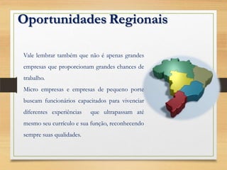 Oportunidades Regionais
Vale lembrar também que não é apenas grandes
empresas que proporcionam grandes chances de
trabalho.
Micro empresas e empresas de pequeno porte
buscam funcionários capacitados para vivenciar
diferentes experiências que ultrapassam até
mesmo seu currículo e sua função, reconhecendo
sempre suas qualidades.
 