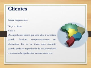 Clientes
Parece exagero, mas:
Ouça o cliente
Visite-o
Os engenheiros dizem que uma ideia é inventada
quando funciona comprovadamente em
laboratório. Ela só se torna uma inovação
quando pode ser reproduzida de modo confiável
em uma escala significativa a custos razoáveis.
 