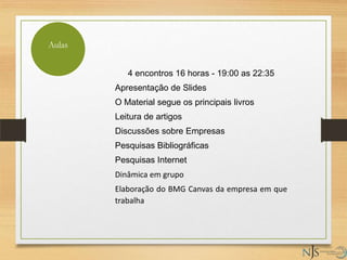4 encontros 16 horas - 19:00 as 22:35
Apresentação de Slides
O Material segue os principais livros
Leitura de artigos
Discussões sobre Empresas
Pesquisas Bibliográficas
Pesquisas Internet
Dinâmica em grupo
Elaboração do BMG Canvas da empresa em que
trabalha
Aulas
 