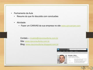 • Fechamento da Aula
• Resumo do que foi discutido com conclusões
• Atividade:
• Fazer um CANVAS da sua empresa no site www.canvanizer.com
Contato – nivaldo@njsconsultoria.com.br
Site: www.njsconsultoria.com.br
Blog: www.njsconsultoria.blogspot.com.br
 