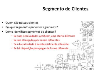 Segmento de Clientes
• Quem são nossos clientes
• Em que segmentos podemos agrupá-los?
• Como identifico segmentos de clientes?
•
•
•
•

Se suas necessidades justificam uma oferta diferente
Se são alcançados por canais diferentes
Se a lucratividade é substancialmente diferente
Se há disposição para pagar de forma diferente

 