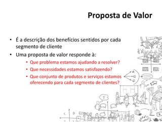 Proposta de Valor
• É a descrição dos benefícios sentidos por cada
segmento de cliente
• Uma proposta de valor responde à:
• Que problema estamos ajudando a resolver?
• Que necessidades estamos satisfazendo?
• Que conjunto de produtos e serviços estamos
oferecendo para cada segmento de clientes?

 