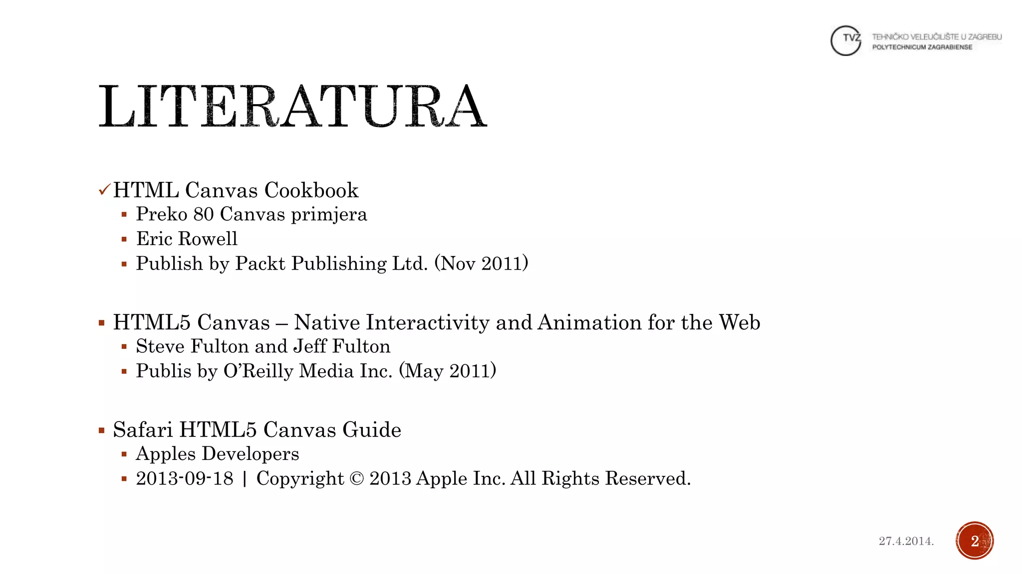 HTML Canvas Cookbook
 Preko 80 Canvas primjera
 Eric Rowell
 Publish by Packt Publishing Ltd. (Nov 2011)
 HTML5 Canvas – Native Interactivity and Animation for the Web
 Steve Fulton and Jeff Fulton
 Publis by O’Reilly Media Inc. (May 2011)
 Safari HTML5 Canvas Guide
 Apples Developers
 2013-09-18 | Copyright © 2013 Apple Inc. All Rights Reserved.
227.4.2014.
 