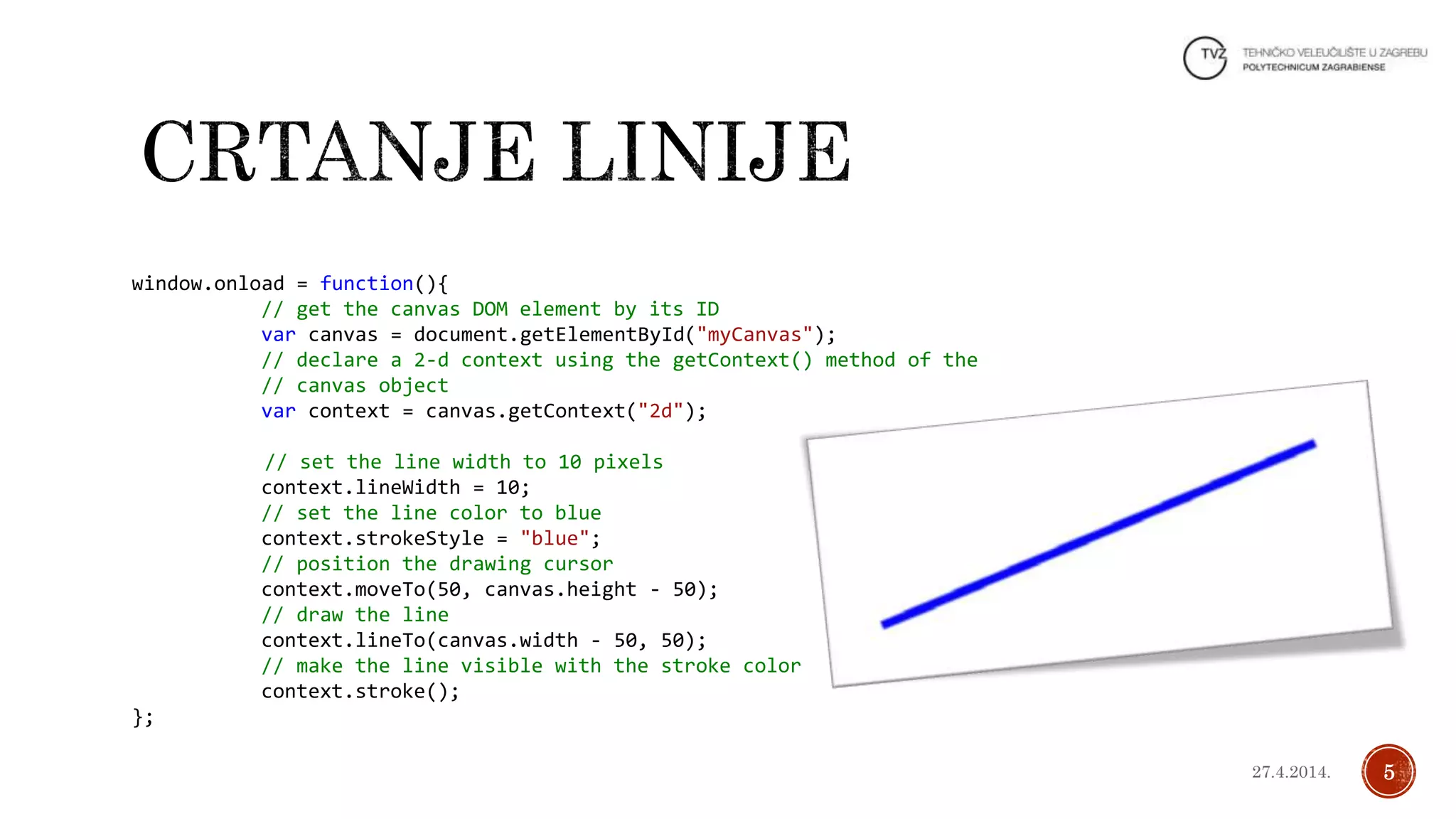 window.onload = function(){
// get the canvas DOM element by its ID
var canvas = document.getElementById("myCanvas");
// declare a 2-d context using the getContext() method of the
// canvas object
var context = canvas.getContext("2d");
// set the line width to 10 pixels
context.lineWidth = 10;
// set the line color to blue
context.strokeStyle = "blue";
// position the drawing cursor
context.moveTo(50, canvas.height - 50);
// draw the line
context.lineTo(canvas.width - 50, 50);
// make the line visible with the stroke color
context.stroke();
};
527.4.2014.
 