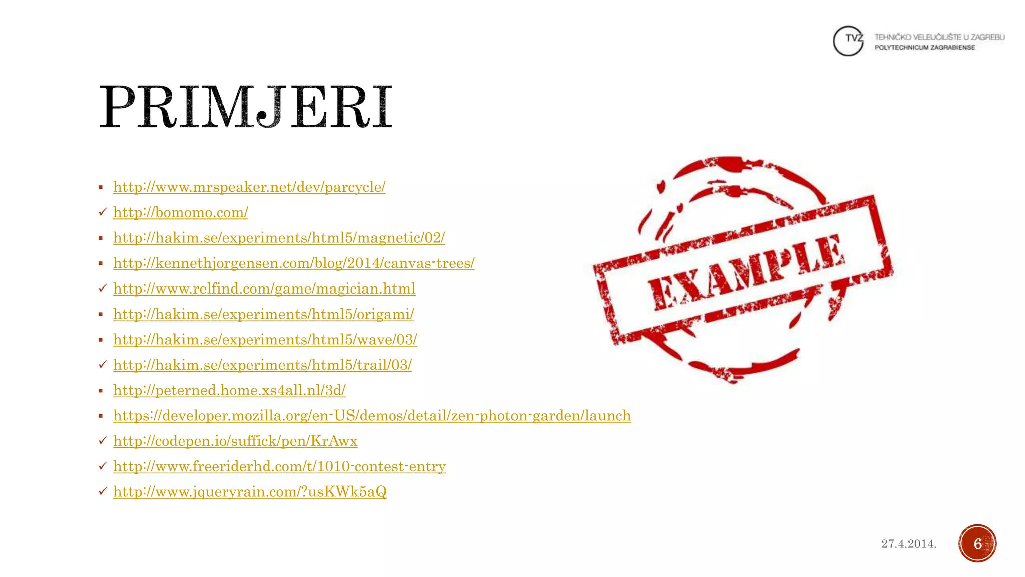  http://www.mrspeaker.net/dev/parcycle/
 http://bomomo.com/
 http://hakim.se/experiments/html5/magnetic/02/
 http://kennethjorgensen.com/blog/2014/canvas-trees/
 http://www.relfind.com/game/magician.html
 http://hakim.se/experiments/html5/origami/
 http://hakim.se/experiments/html5/wave/03/
 http://hakim.se/experiments/html5/trail/03/
 http://peterned.home.xs4all.nl/3d/
 https://developer.mozilla.org/en-US/demos/detail/zen-photon-garden/launch
 http://codepen.io/suffick/pen/KrAwx
 http://www.freeriderhd.com/t/1010-contest-entry
 http://www.jqueryrain.com/?usKWk5aQ
627.4.2014.
 