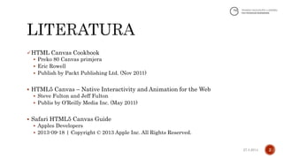 HTML Canvas Cookbook
 Preko 80 Canvas primjera
 Eric Rowell
 Publish by Packt Publishing Ltd. (Nov 2011)
 HTML5 Canvas – Native Interactivity and Animation for the Web
 Steve Fulton and Jeff Fulton
 Publis by O’Reilly Media Inc. (May 2011)
 Safari HTML5 Canvas Guide
 Apples Developers
 2013-09-18 | Copyright © 2013 Apple Inc. All Rights Reserved.
227.4.2014.
 