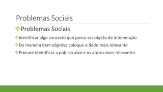 Problemas Sociais
Problemas Sociais
Identificar algo concreto que possa ser objeto de intervenção
De maneira bem objetiva coloque o dado mais relevante
Procure identificar a público alvo e os atores mais relevantes
 