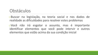 Obstáculos
oBuscar na legislação, na teoria social e nos dados de
realidade as dificuldades para resolver estes problemas
oVocê não irá esgotar o assunto, mas é importante
identificar elementos que você pode intervir e outros
elementos que estão acima da sua condição inicial
 
