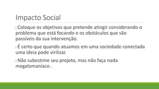 Impacto Social
oColoque os objetivos que pretende atingir considerando o
problema que está focando e os obstáculos que são
passíveis da sua intervenção.
oÉ certo que quando atuamos em uma sociedade conectada
uma ideia pode virilizar.
oNão subestime seu projeto, mas não faça nada
megalomaníaco .
 