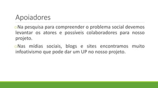 Apoiadores
oNa pesquisa para compreender o problema social devemos
levantar os atores e possíveis colaboradores para nosso
projeto.
oNas mídias sociais, blogs e sites encontramos muito
infoativismo que pode dar um UP no nosso projeto.
 