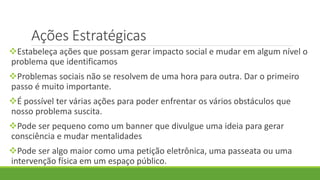 Ações Estratégicas
Estabeleça ações que possam gerar impacto social e mudar em algum nível o
problema que identificamos
Problemas sociais não se resolvem de uma hora para outra. Dar o primeiro
passo é muito importante.
É possível ter várias ações para poder enfrentar os vários obstáculos que
nosso problema suscita.
Pode ser pequeno como um banner que divulgue uma ideia para gerar
consciência e mudar mentalidades
Pode ser algo maior como uma petição eletrônica, uma passeata ou uma
intervenção física em um espaço público.
 