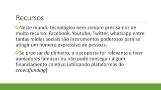 Recursos
Neste mundo tecnológico nem sempre precisamos de
muito recurso. Facebook, Youtube, Twitter, whatsapp entre
tantas mídias sociais são instrumentos poderosos para se
atingir um numero expressivo de pessoas.
Se precisar de dinheiro, e a proposta for relevante e tiver
apoiadores famosos ou não pode conseguir algum
financiamento coletivo (utilizando plataformas de
crowdfunding)
 
