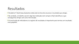 Resultados
Parabéns!!! Você lutou bastante então está na hora de anunciar o resultado que atingiu.
Na verdade, o trabalho social é algo bem delicado nem sempre é fácil identificar o que
conseguimos atingir com uma intervenção.
A construção de indicadores e o registro de resultados é importante para termos um resultado
mais palpável.
 