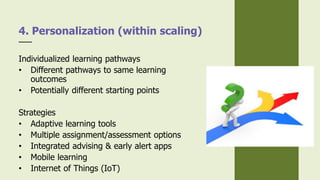 Individualized learning pathways
• Different pathways to same learning
outcomes
• Potentially different starting points
Strategies
• Adaptive learning tools
• Multiple assignment/assessment options
• Integrated advising & early alert apps
• Mobile learning
• Internet of Things (IoT)
4. Personalization (within scaling)
 