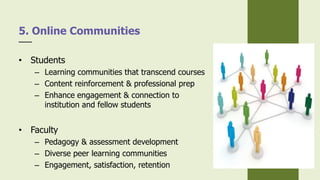 • Students
– Learning communities that transcend courses
– Content reinforcement & professional prep
– Enhance engagement & connection to
institution and fellow students
• Faculty
– Pedagogy & assessment development
– Diverse peer learning communities
– Engagement, satisfaction, retention
5. Online Communities
 
