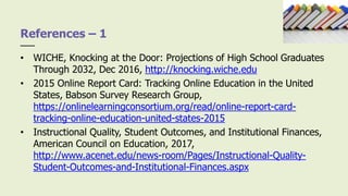 • WICHE, Knocking at the Door: Projections of High School Graduates
Through 2032, Dec 2016, http://knocking.wiche.edu
• 2015 Online Report Card: Tracking Online Education in the United
States, Babson Survey Research Group,
https://onlinelearningconsortium.org/read/online-report-card-
tracking-online-education-united-states-2015
• Instructional Quality, Student Outcomes, and Institutional Finances,
American Council on Education, 2017,
http://www.acenet.edu/news-room/Pages/Instructional-Quality-
Student-Outcomes-and-Institutional-Finances.aspx
References – 1
 