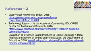 • Cisco Visual Networking Index, 2015,
https://newsroom.cisco.com/press-release-
content?articleId=1644203
• Technology Research in the Academic Community, EDUCAUSE
Center for Analysis and Research, 2016,
https://www.educause.edu/ecar/technology-research-academic-
community-legacy
• Evaluation of Evidence-Based Practices in Online Learning: A Meta-
Analysis and Review of Online Learning Studies, US Department of
Education, 2010, www2.ed.gov/rschstat/eval/tech/evidence-based-
practices/finalreport.pdf
References – 2
 