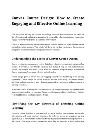 Canvas Course Design: How to Create
Engaging and Effective Online Learning
Effective online learning has become increasingly important in today's digital age. With the
rise of remote work and distance education, it is crucial for educators to design courses that
engage and motivate students in an online environment.
Canvas, a popular learning management system, provides a platform for educators to create
and deliver online courses. This article will focus on the key elements of Canvas course
design that can enhance the learning experience for students.
Understanding the Basics of Canvas Course Design
Canvas is a learning management system that allows educators to create and manage online
courses. It provides a user-friendly interface that makes it easy for both instructors and
students to navigate and access course materials. However, simply having a platform like
Canvas is not enough to ensure effective online learning.
Course design plays a crucial role in engaging students and facilitating their learning
experience. Course design in online learning involves structuring the course content,
activities, and assessments in a way that promotes student engagement and achievement of
learning outcomes.
It requires careful planning and consideration of the unique challenges and opportunities
presented by the online environment. Canvas provides a range of tools and features that can
be utilized to create an effective course design.
Identifying the Key Elements of Engaging Online
Learning
Engaging online learning is characterized by active student participation, meaningful
interactions, and clear learning objectives. In order to create an engaging learning
experience, it is important for instructors to clearly communicate the learning objectives of
the course. This helps students understand what they are expected to learn and achieve
 