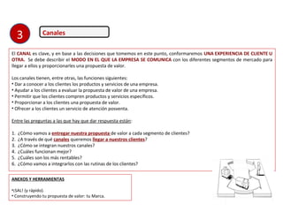 Canales
El CANAL es clave, y en base a las decisiones que tomemos en este punto, conformaremos UNA EXPERIENCIA DE CLIENTE U
OTRA. Se debe describir el MODO EN EL QUE LA EMPRESA SE COMUNICA con los diferentes segmentos de mercado para
llegar a ellos y proporcionarles una propuesta de valor.
Los canales tienen, entre otras, las funciones siguientes:
• Dar a conocer a los clientes los productos y servicios de una empresa.
• Ayudar a los clientes a evaluar la propuesta de valor de una empresa.
• Permitir que los clientes compren productos y servicios específicos.
• Proporcionar a los clientes una propuesta de valor.
• Ofrecer a los clientes un servicio de atención posventa.
Entre las preguntas a las que hay que dar respuesta están:
1. ¿Cómo vamos a entregar nuestra propuesta de valor a cada segmento de clientes?
2. ¿A través de qué canales queremos llegar a nuestros clientes?
3. ¿Cómo se integran nuestros canales?
4. ¿Cuáles funcionan mejor?
5. ¿Cuáles son los más rentables?
6. ¿Cómo vamos a integrarlos con las rutinas de los clientes?
ANEXOS Y HERRAMIENTAS
•¡SAL! (y rápido).
• Construyendo tu propuesta de valor: tu Marca.
3
 