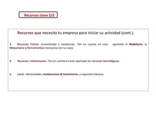 Recursos que necesita tu empresa para iniciar su actividad (cont.).
3. Recursos Físicos: inmovilizado y existencias. Ten en cuenta en este apartado el Mobiliario, la
Maquinaria y Herramientas necesarias (en su caso)
4. Recursos Intelectuales. Ten en cuenta en este apartado los recursos tecnológicos.
5. Local - Necesidades, Instalaciones & Suministros, y requisitos básicos.
Recursos clave 2/2
 